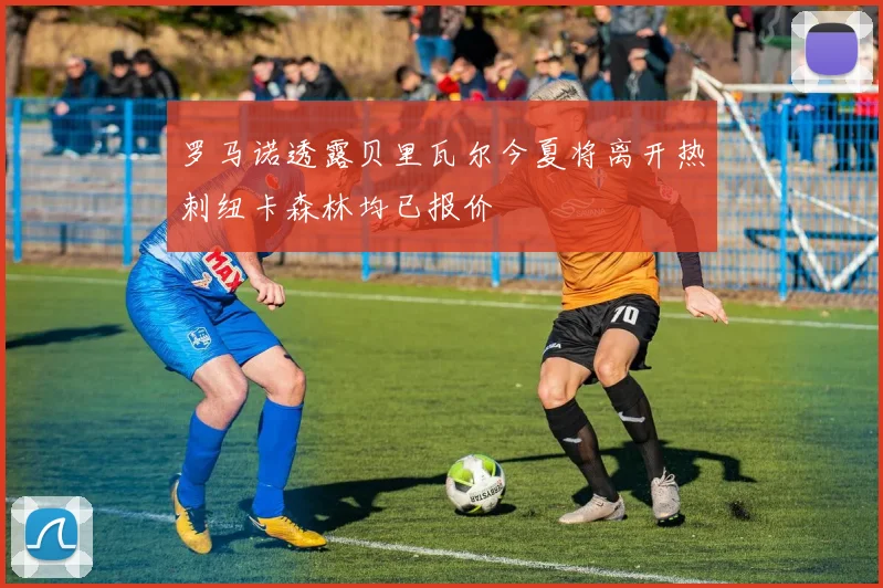 罗马诺透露贝里瓦尔今夏将离开热刺纽卡森林均已报价