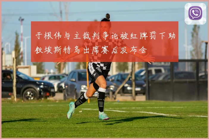 于根伟与主裁判争论被红牌罚下助教埃斯特乌出席赛后发布会