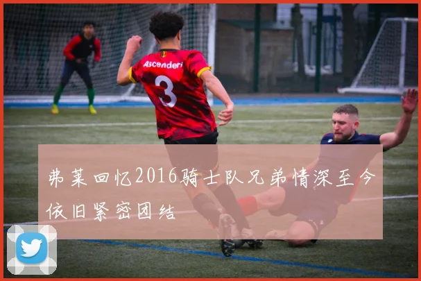 弗莱回忆2016骑士队兄弟情深至今依旧紧密团结