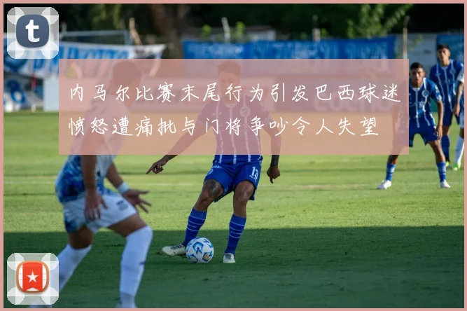 内马尔比赛末尾行为引发巴西球迷愤怒遭痛批与门将争吵令人失望