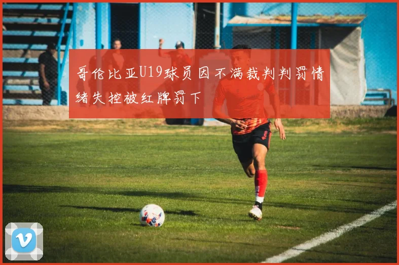 哥伦比亚U19球员因不满裁判判罚情绪失控被红牌罚下