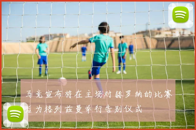 马竞宣布将在主场对赫罗纳的比赛后为格列兹曼举行告别仪式