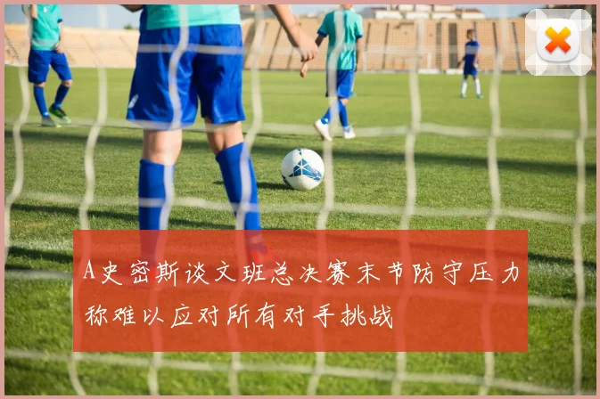 A史密斯谈文班总决赛末节防守压力称难以应对所有对手挑战