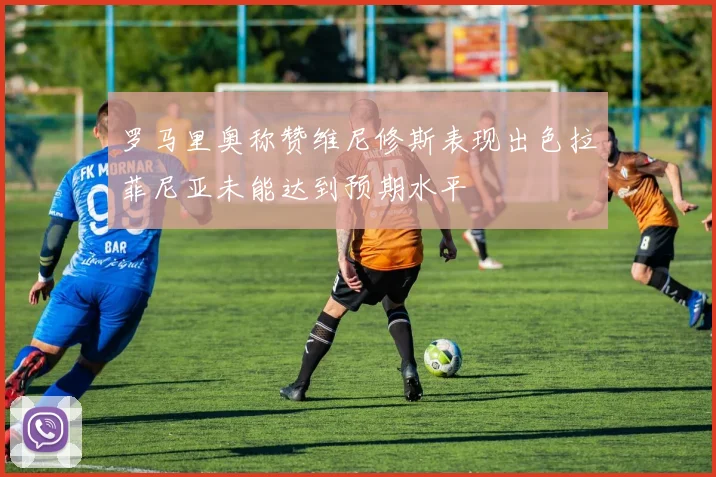 罗马里奥称赞维尼修斯表现出色拉菲尼亚未能达到预期水平