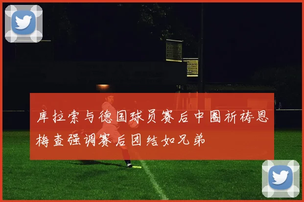 库拉索与德国球员赛后中圈祈祷恩梅查强调赛后团结如兄弟