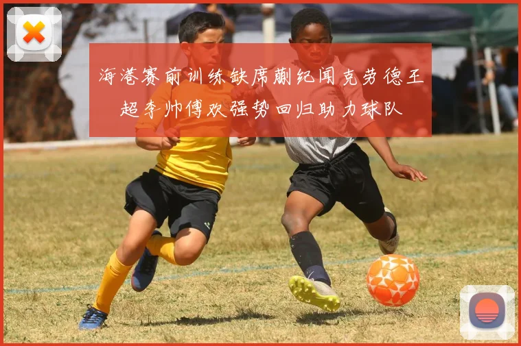 海港赛前训练缺席蒯纪闻克劳德王燊超李帅傅欢强势回归助力球队