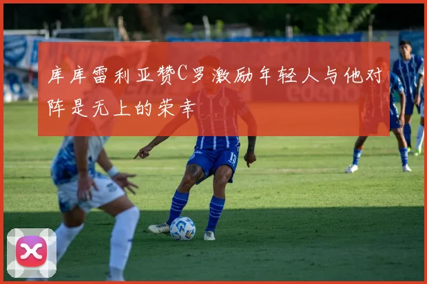 库库雷利亚赞C罗激励年轻人与他对阵是无上的荣幸