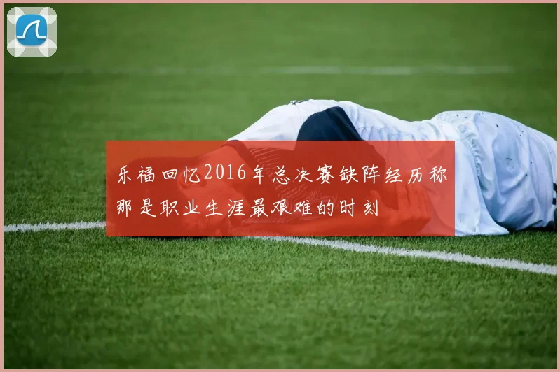 乐福回忆2016年总决赛缺阵经历称那是职业生涯最艰难的时刻