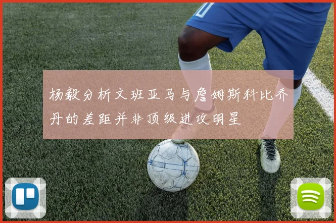 杨毅分析文班亚马与詹姆斯科比乔丹的差距并非顶级进攻明星
