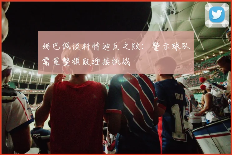 姆巴佩谈科特迪瓦之败：警示球队需重整旗鼓迎接挑战