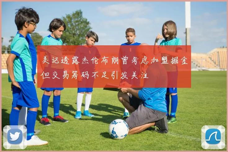 美记透露杰伦布朗曾考虑加盟掘金但交易筹码不足引发关注