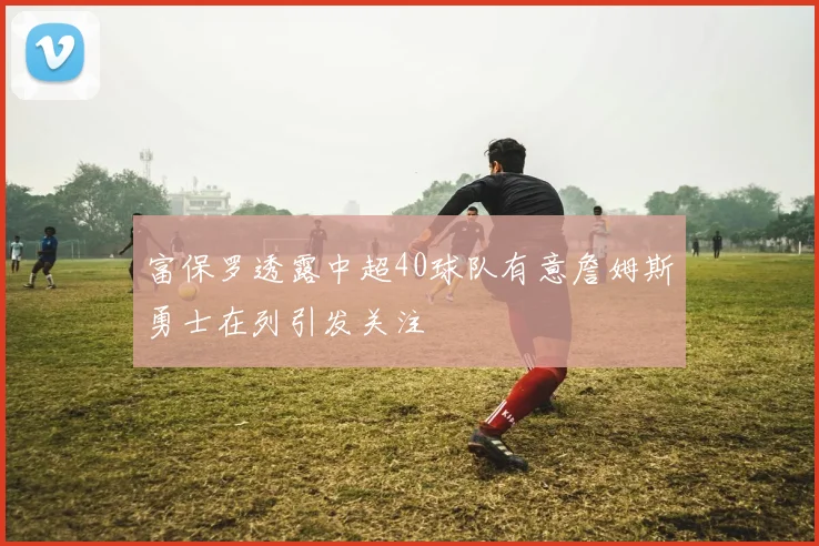 富保罗透露中超40球队有意詹姆斯勇士在列引发关注