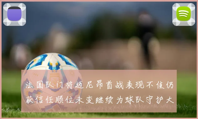 法国队门将迈尼昂首战表现不佳仍获信任顺位未变继续为球队守护大门